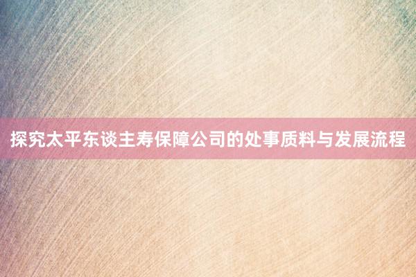 探究太平东谈主寿保障公司的处事质料与发展流程