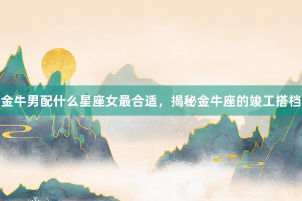 金牛男配什么星座女最合适，揭秘金牛座的竣工搭档