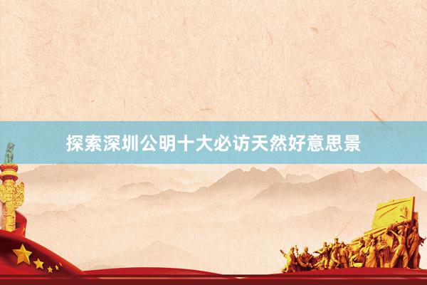 探索深圳公明十大必访天然好意思景